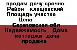 продам дачу срочно › Район ­ клещевский › Площадь участка ­ 4 › Цена ­ 750 000 - Саратовская обл. Недвижимость » Дома, коттеджи, дачи продажа   